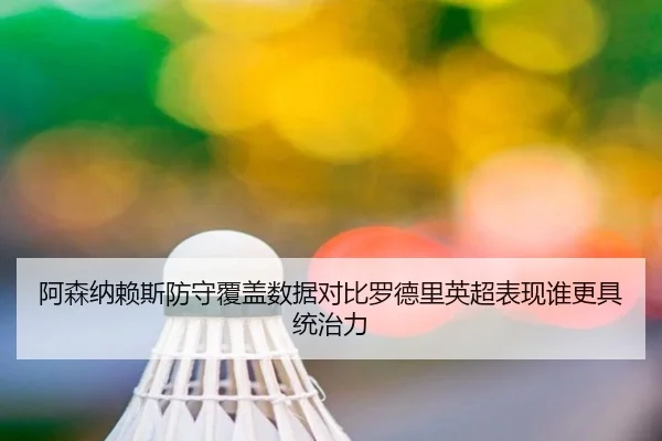 阿森纳赖斯防守覆盖数据对比罗德里英超表现谁更具统治力
