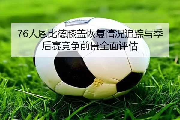 76人恩比德膝盖恢复情况追踪与季后赛竞争前景全面评估