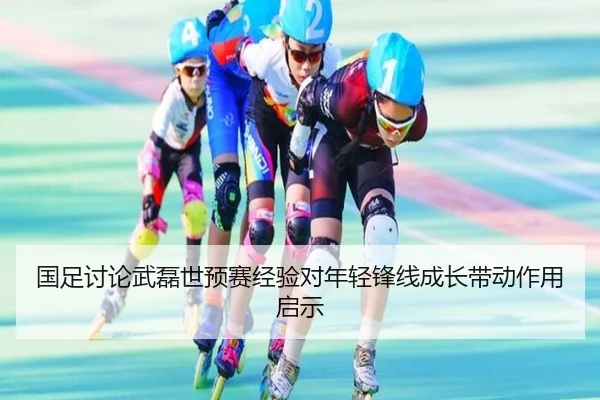国足讨论武磊世预赛经验对年轻锋线成长带动作用启示
